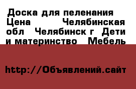 Доска для пеленания  › Цена ­ 400 - Челябинская обл., Челябинск г. Дети и материнство » Мебель   